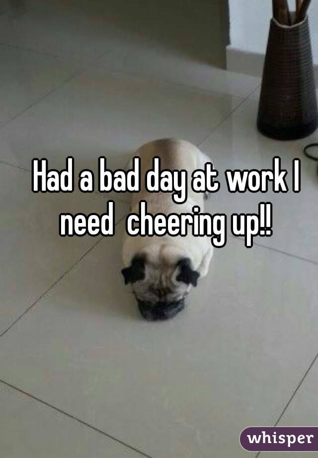 Had a bad day at work I need  cheering up!! 