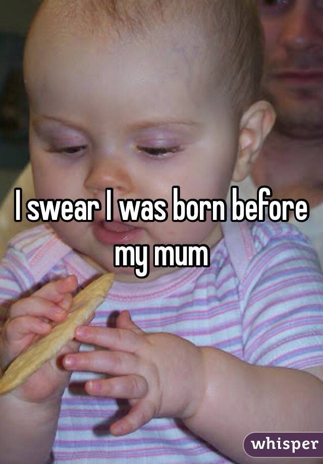 I swear I was born before my mum