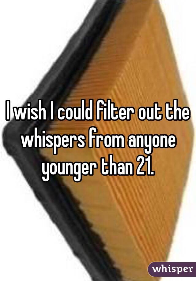 I wish I could filter out the whispers from anyone younger than 21. 