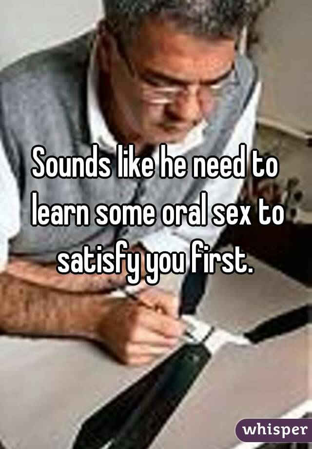 Sounds like he need to learn some oral sex to satisfy you first. 