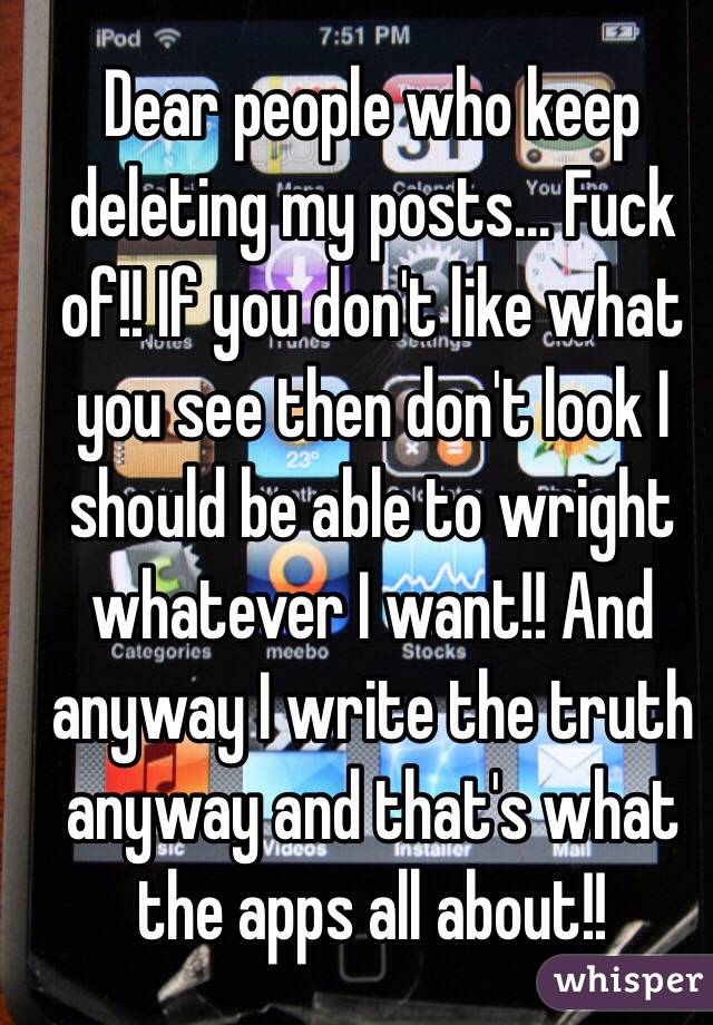 Dear people who keep deleting my posts... Fuck of!! If you don't like what you see then don't look I should be able to wright whatever I want!! And anyway I write the truth anyway and that's what the apps all about!!