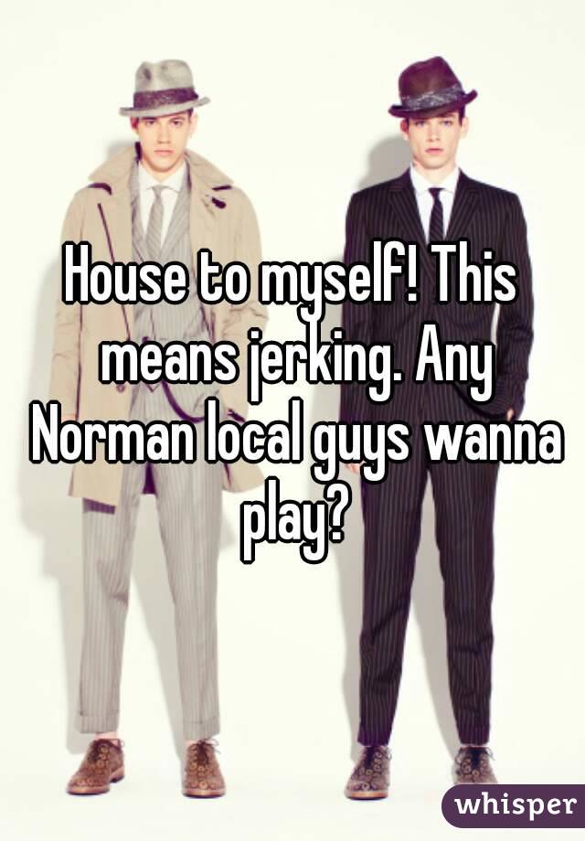 House to myself! This means jerking. Any Norman local guys wanna play?