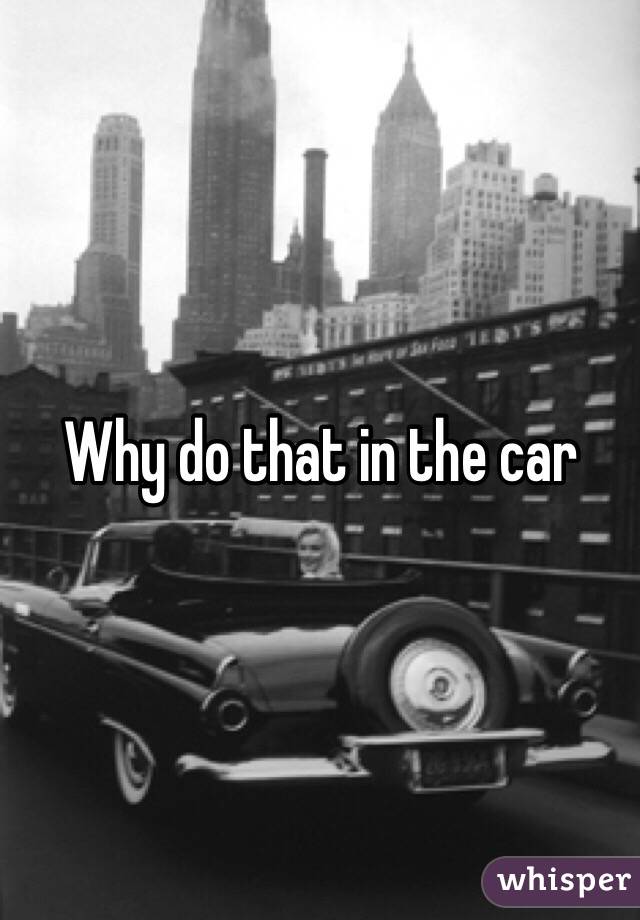 Why do that in the car 
