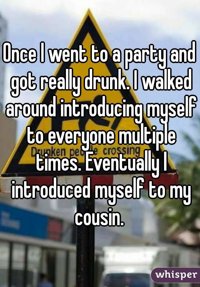 Once I went to a party and got really drunk. I walked around introducing myself to everyone multiple times. Eventually I introduced myself to my cousin. 