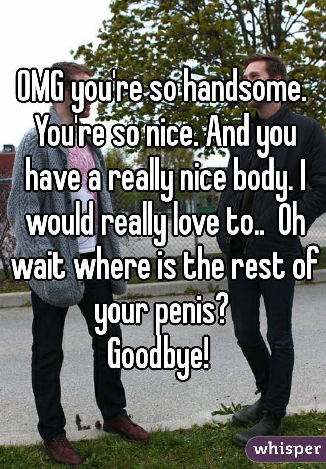 OMG you're so handsome. You're so nice. And you have a really nice body. I would really love to..  Oh wait where is the rest of your penis? 
Goodbye! 