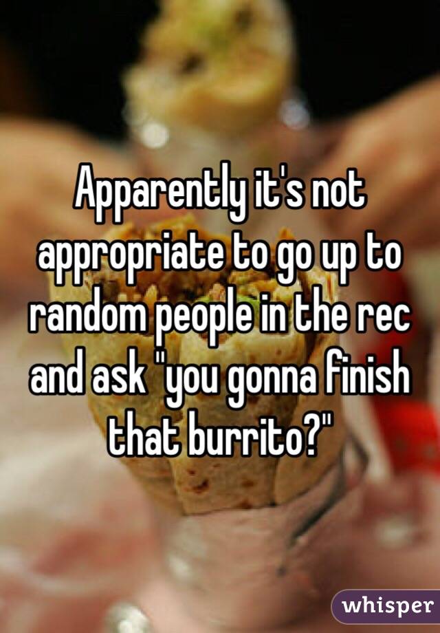 Apparently it's not appropriate to go up to random people in the rec and ask "you gonna finish that burrito?"