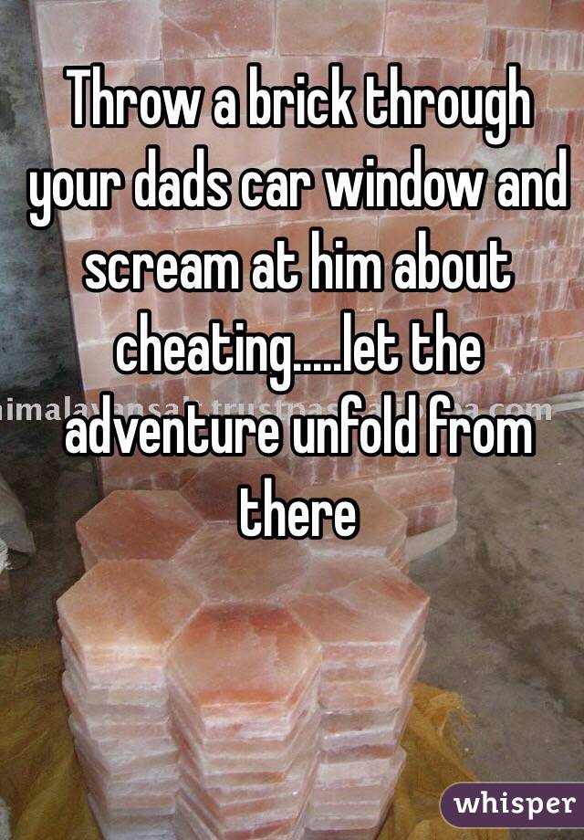 Throw a brick through your dads car window and scream at him about cheating.....let the adventure unfold from there