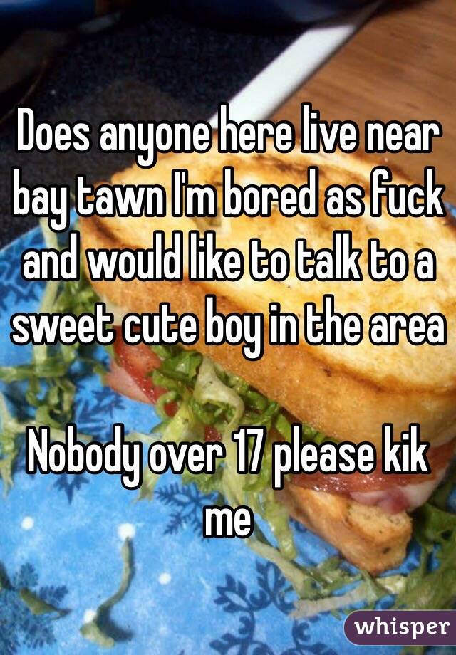 Does anyone here live near bay tawn I'm bored as fuck and would like to talk to a sweet cute boy in the area 

Nobody over 17 please kik me