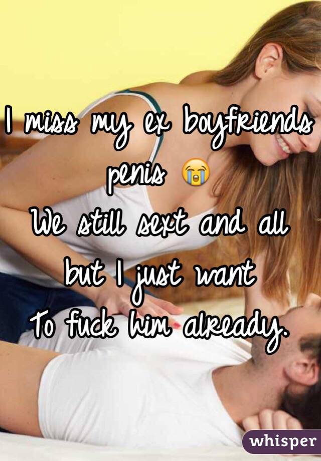 I miss my ex boyfriends penis 😭 
We still sext and all but I just want 
To fuck him already.
