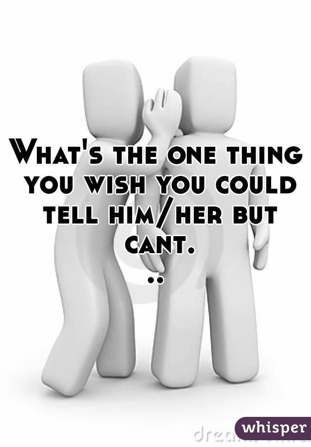What's the one thing you wish you could tell him/her but cant...