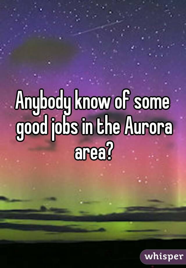 Anybody know of some good jobs in the Aurora area?