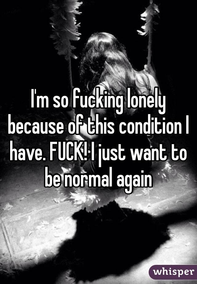 I'm so fucking lonely because of this condition I have. FUCK! I just want to be normal again 
