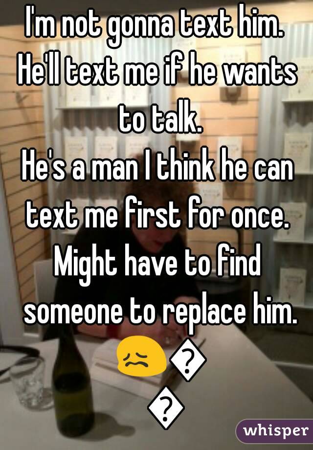 I'm not gonna text him. 
He'll text me if he wants to talk.
He's a man I think he can text me first for once. 
Might have to find someone to replace him. 😖😖😖