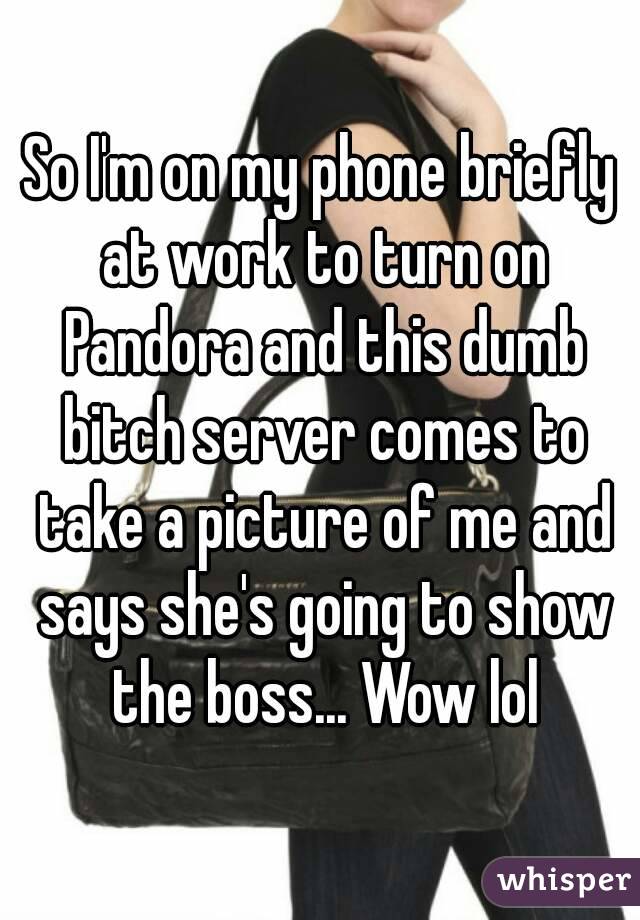 So I'm on my phone briefly at work to turn on Pandora and this dumb bitch server comes to take a picture of me and says she's going to show the boss... Wow lol