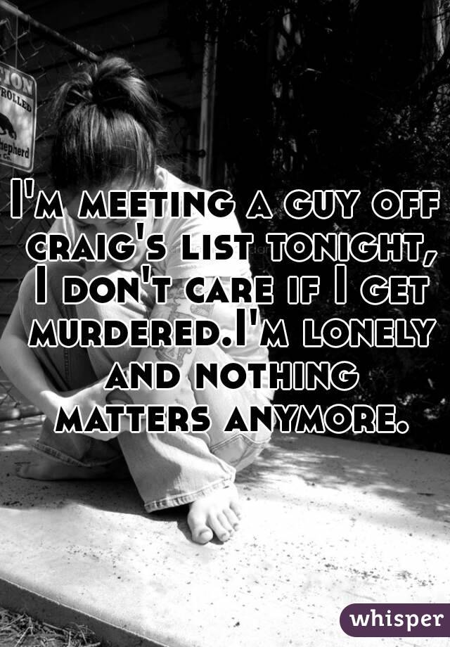 I'm meeting a guy off craig's list tonight, I don't care if I get murdered.I'm lonely and nothing matters anymore.