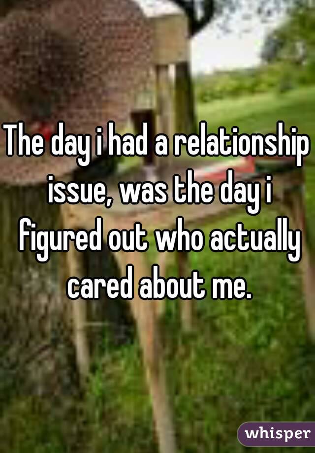 The day i had a relationship issue, was the day i figured out who actually cared about me.
