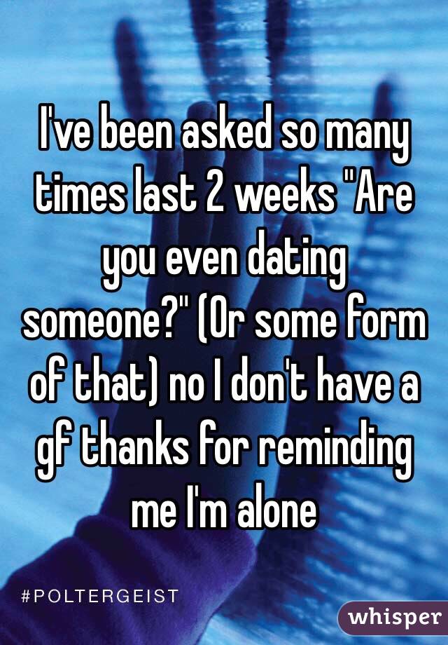 I've been asked so many times last 2 weeks "Are you even dating someone?" (Or some form of that) no I don't have a gf thanks for reminding me I'm alone