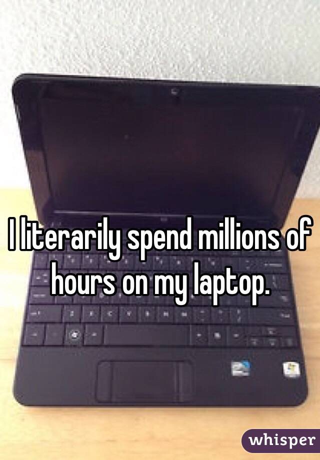 I literarily spend millions of hours on my laptop. 