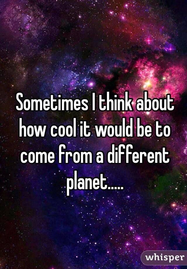 Sometimes I think about how cool it would be to come from a different planet.....