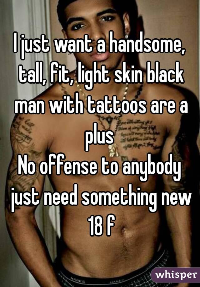 I just want a handsome, tall, fit, light skin black man with tattoos are a plus 
No offense to anybody just need something new 18 f