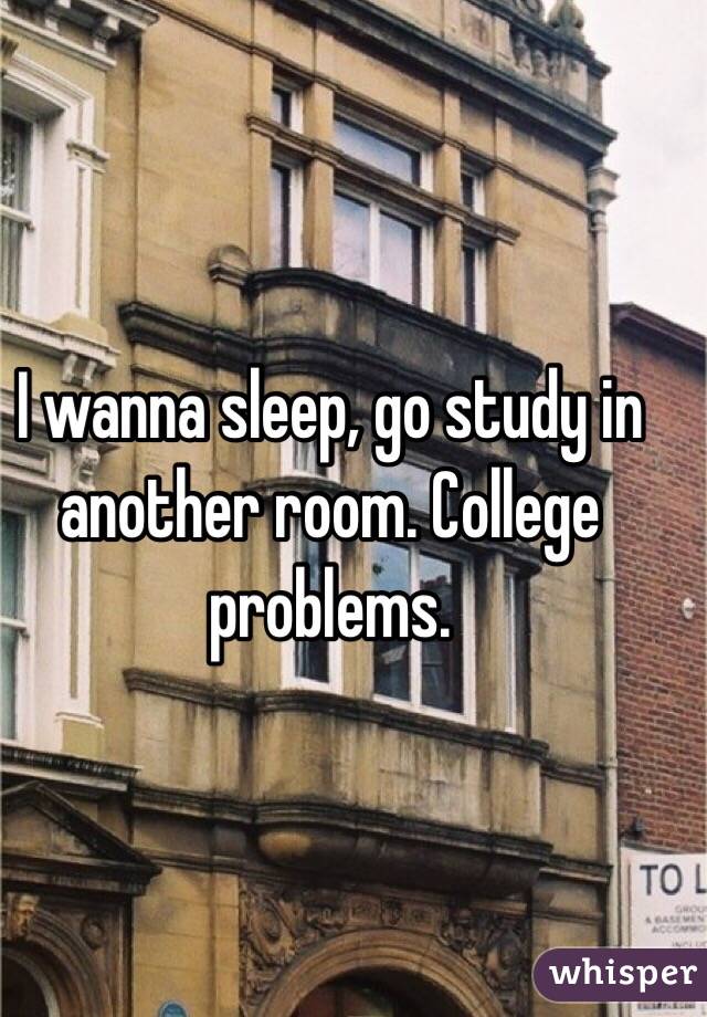 I wanna sleep, go study in another room. College problems. 