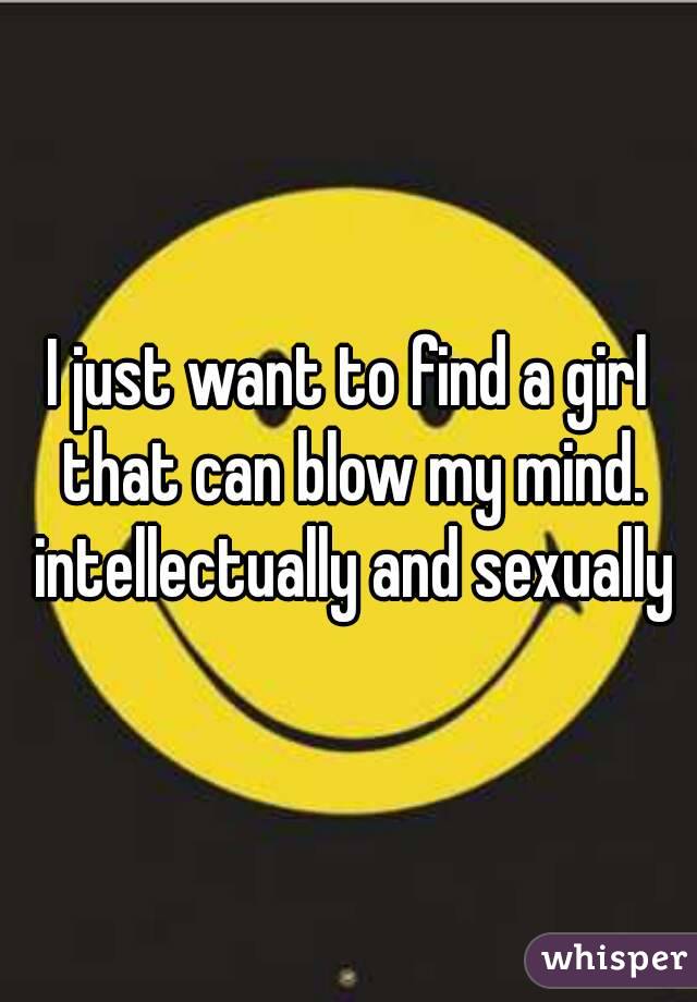 I just want to find a girl that can blow my mind. intellectually and sexually