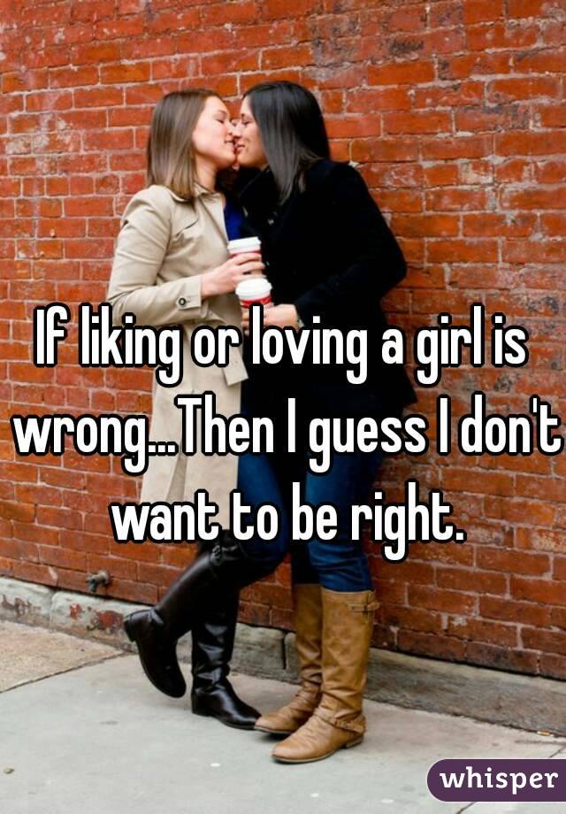 If liking or loving a girl is wrong...Then I guess I don't want to be right.