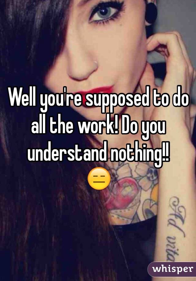 Well you're supposed to do all the work! Do you understand nothing!!
😑