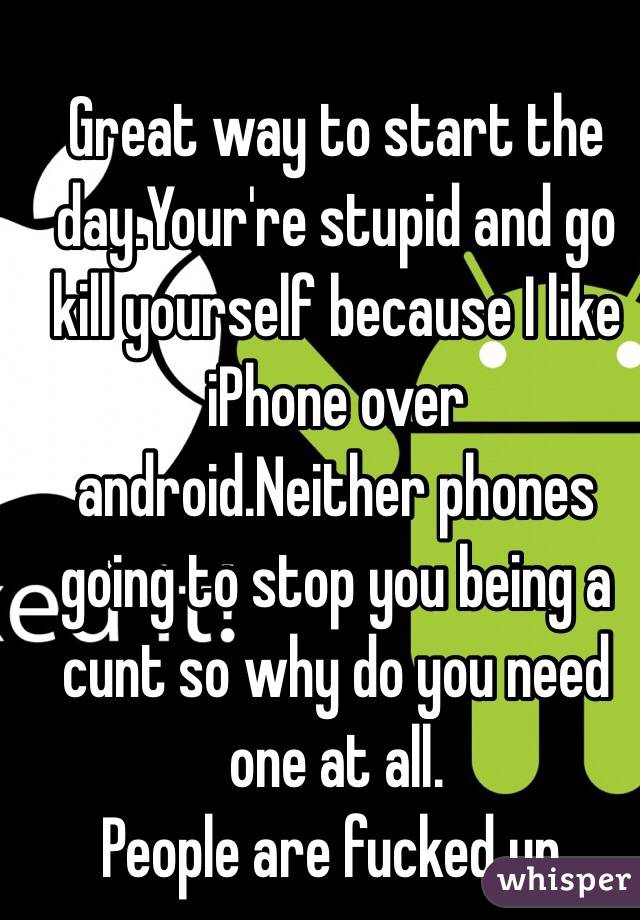 Great way to start the day.Your're stupid and go kill yourself because I like iPhone over android.Neither phones going to stop you being a cunt so why do you need one at all. 
People are fucked up.