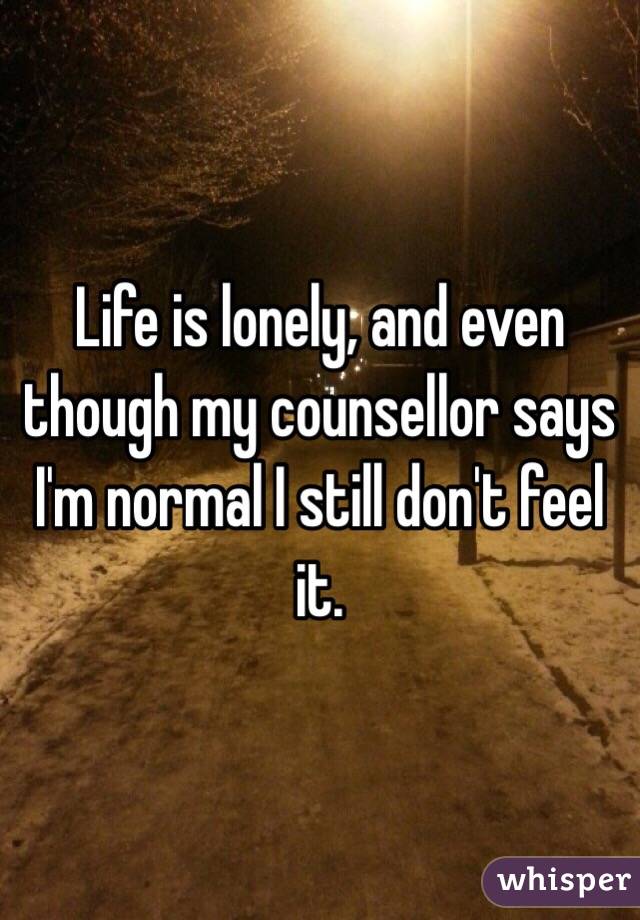 Life is lonely, and even though my counsellor says I'm normal I still don't feel it. 