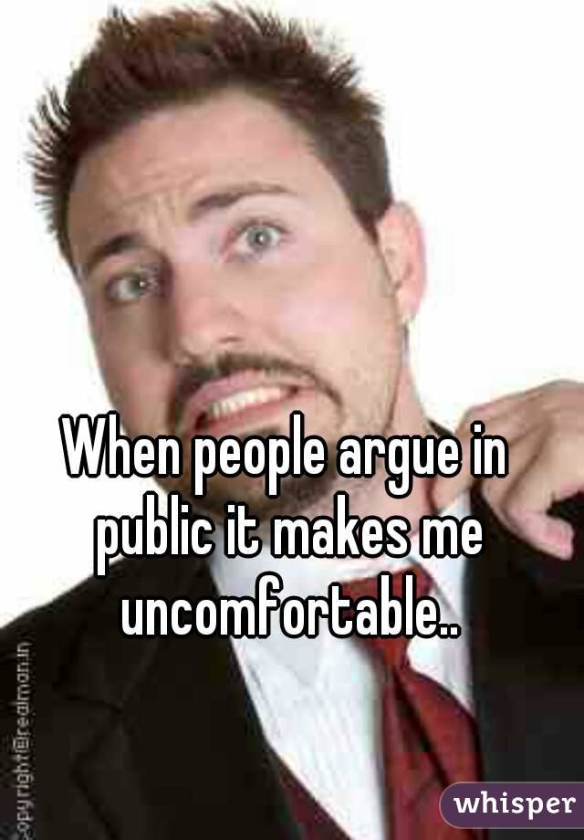 When people argue in public it makes me uncomfortable..