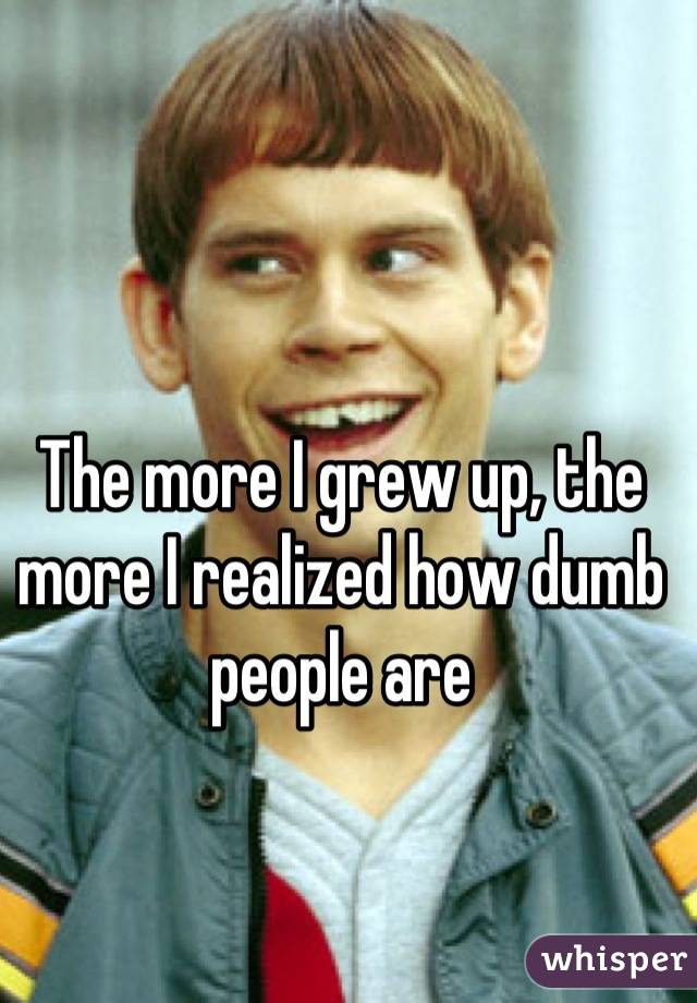 The more I grew up, the more I realized how dumb people are