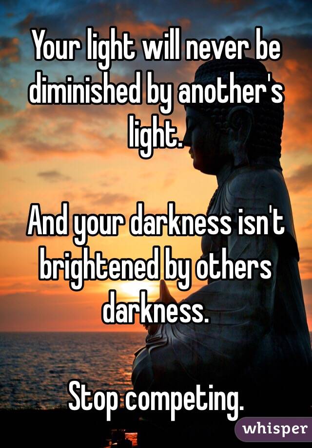 Your light will never be diminished by another's light. 

And your darkness isn't brightened by others darkness.

Stop competing.