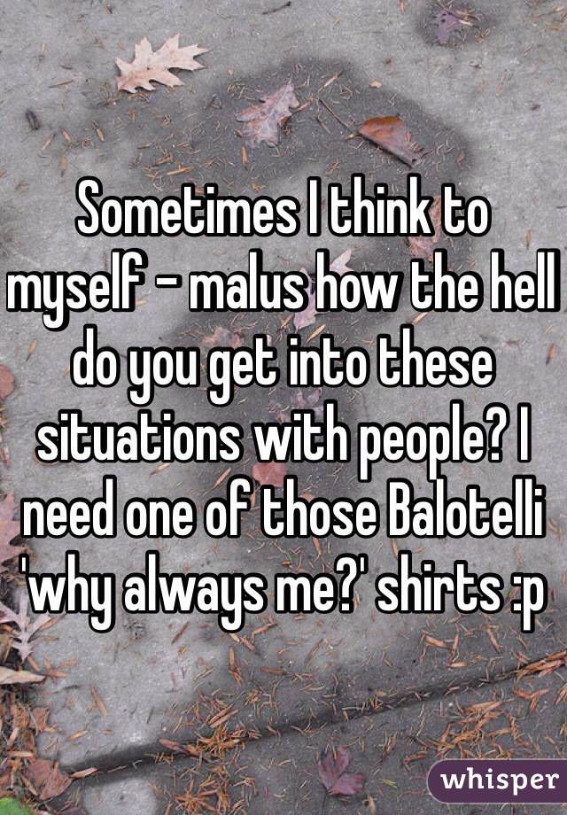 Sometimes I think to myself - malus how the hell do you get into these situations with people? I need one of those Balotelli 'why always me?' shirts :p 