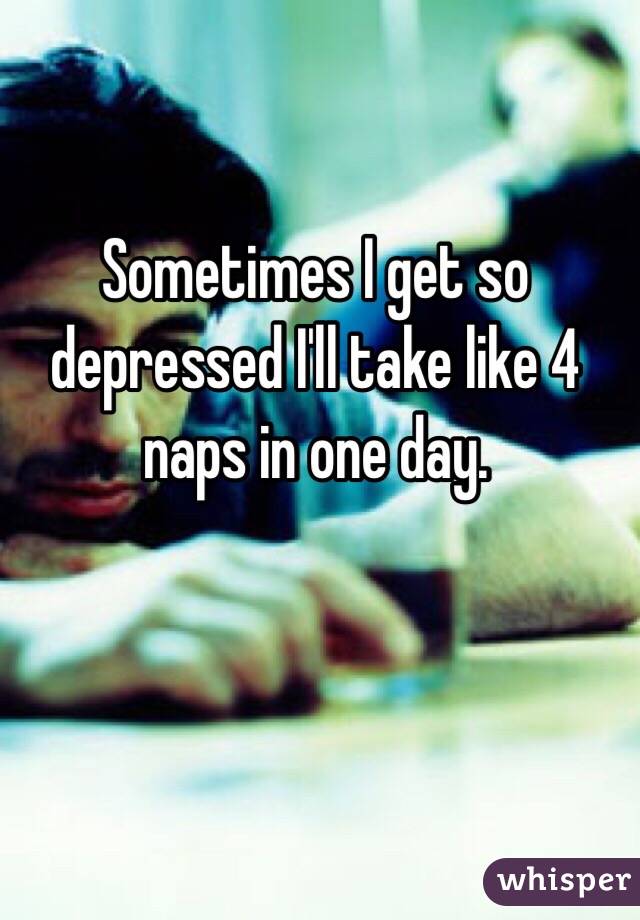 Sometimes I get so depressed I'll take like 4 naps in one day.