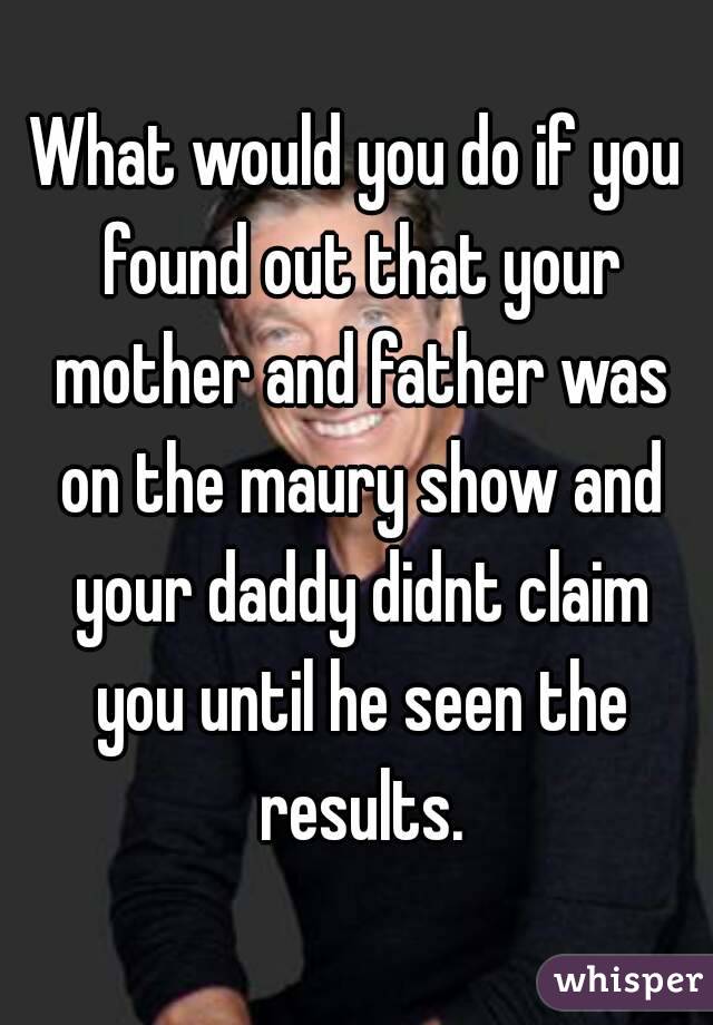 What would you do if you found out that your mother and father was on the maury show and your daddy didnt claim you until he seen the results.
