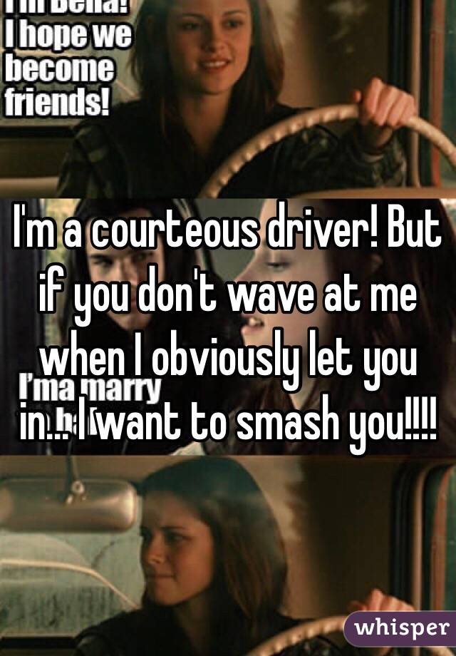 I'm a courteous driver! But if you don't wave at me when I obviously let you in... I want to smash you!!!!