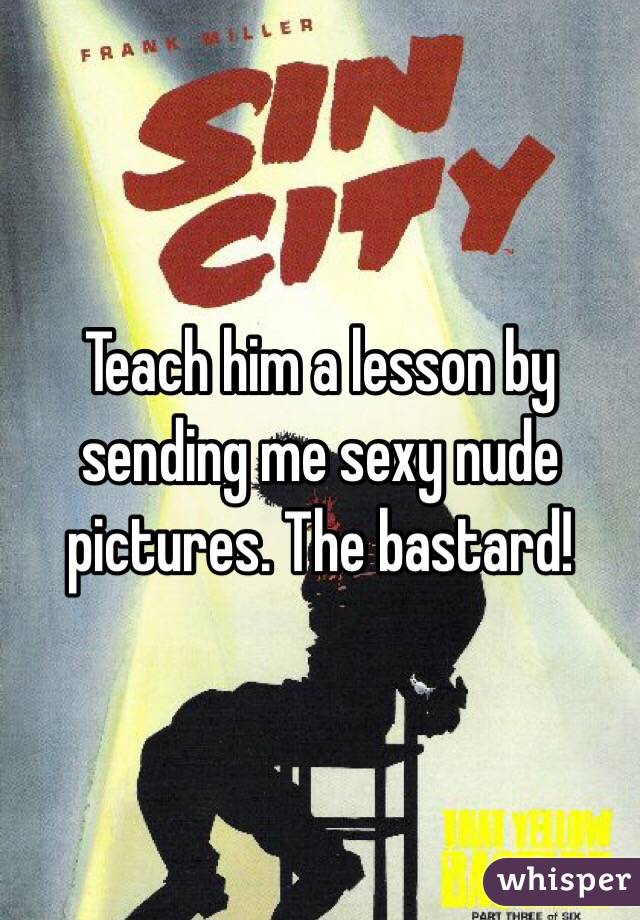 Teach him a lesson by sending me sexy nude pictures. The bastard!