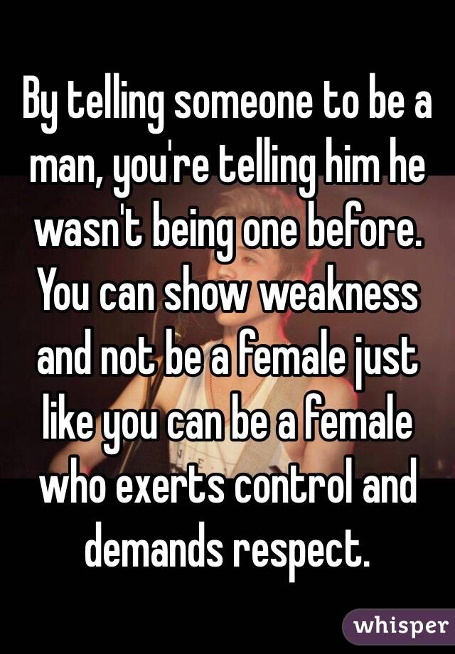 By telling someone to be a man, you're telling him he wasn't being one before. You can show weakness and not be a female just like you can be a female who exerts control and demands respect. 