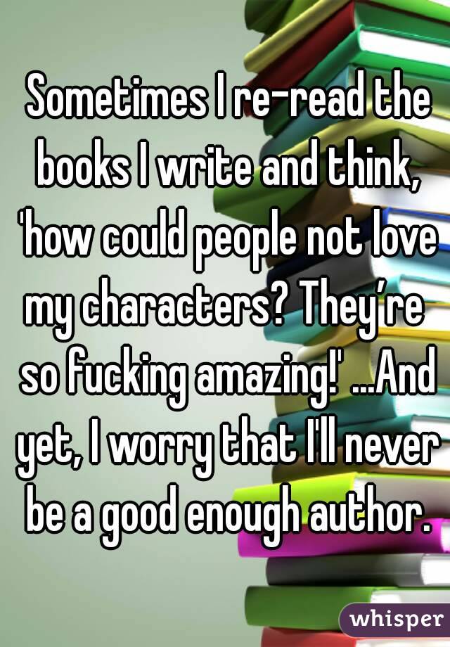  Sometimes I re-read the books I write and think, 'how could people not love my characters? They’re  so fucking amazing!' ...And yet, I worry that I'll never be a good enough author.