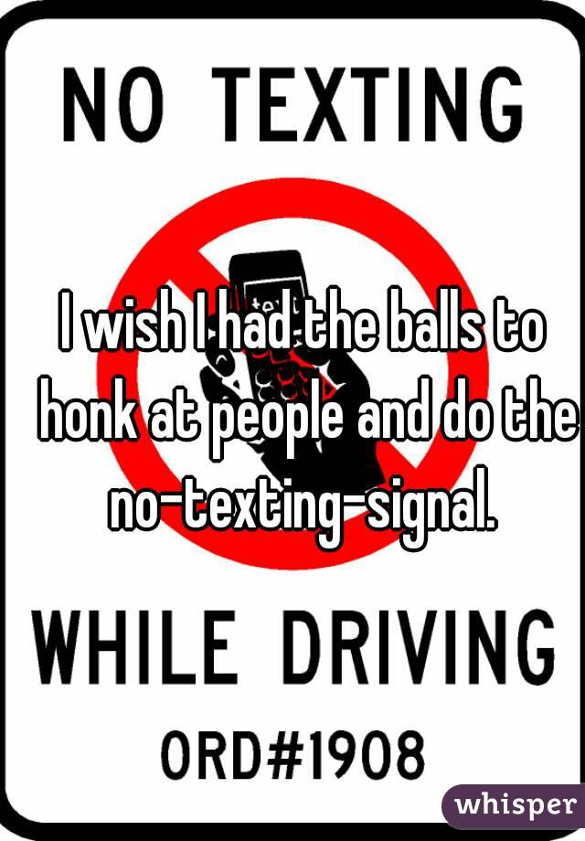 I wish I had the balls to honk at people and do the no-texting-signal. 