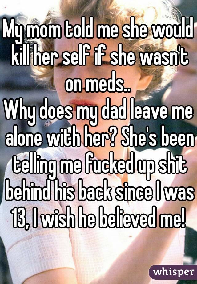 My mom told me she would kill her self if she wasn't on meds.. 
Why does my dad leave me alone with her? She's been telling me fucked up shit behind his back since I was 13, I wish he believed me! 