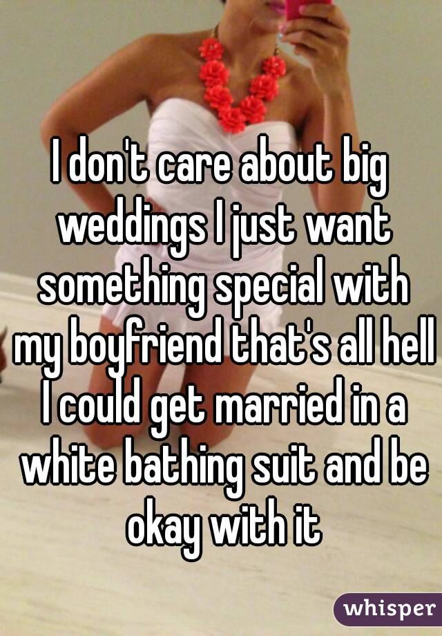I don't care about big weddings I just want something special with my boyfriend that's all hell I could get married in a white bathing suit and be okay with it