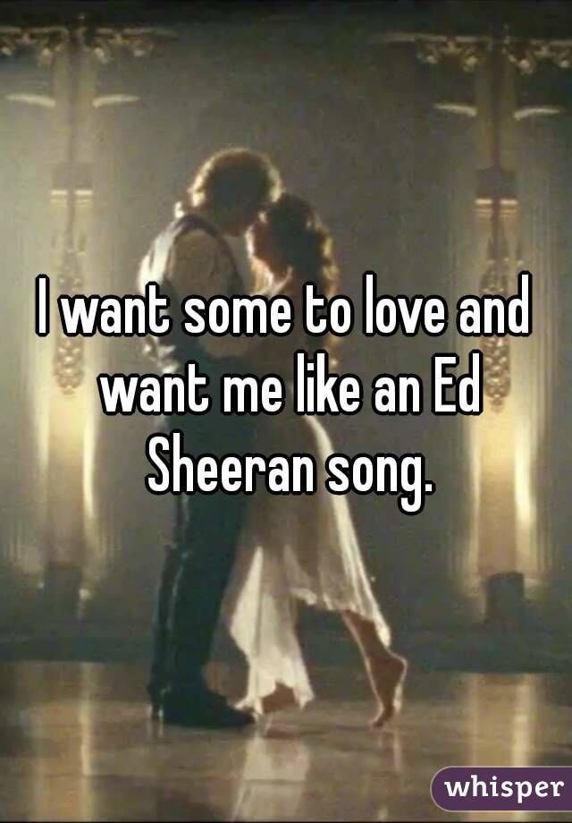 I want some to love and want me like an Ed Sheeran song.