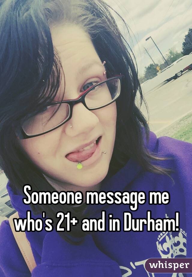 Someone message me who's 21+ and in Durham! 