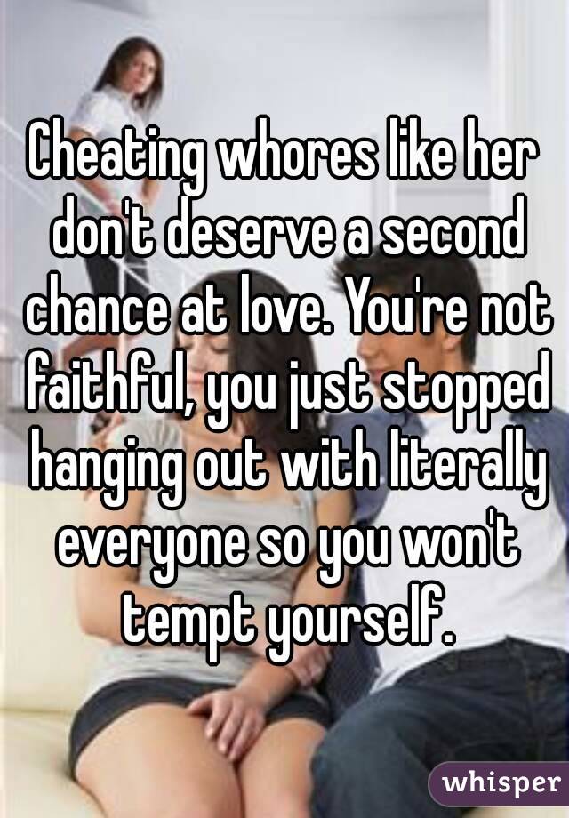 Cheating whores like her don't deserve a second chance at love. You're not faithful, you just stopped hanging out with literally everyone so you won't tempt yourself.