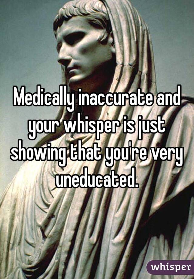 Medically inaccurate and your whisper is just showing that you're very uneducated.