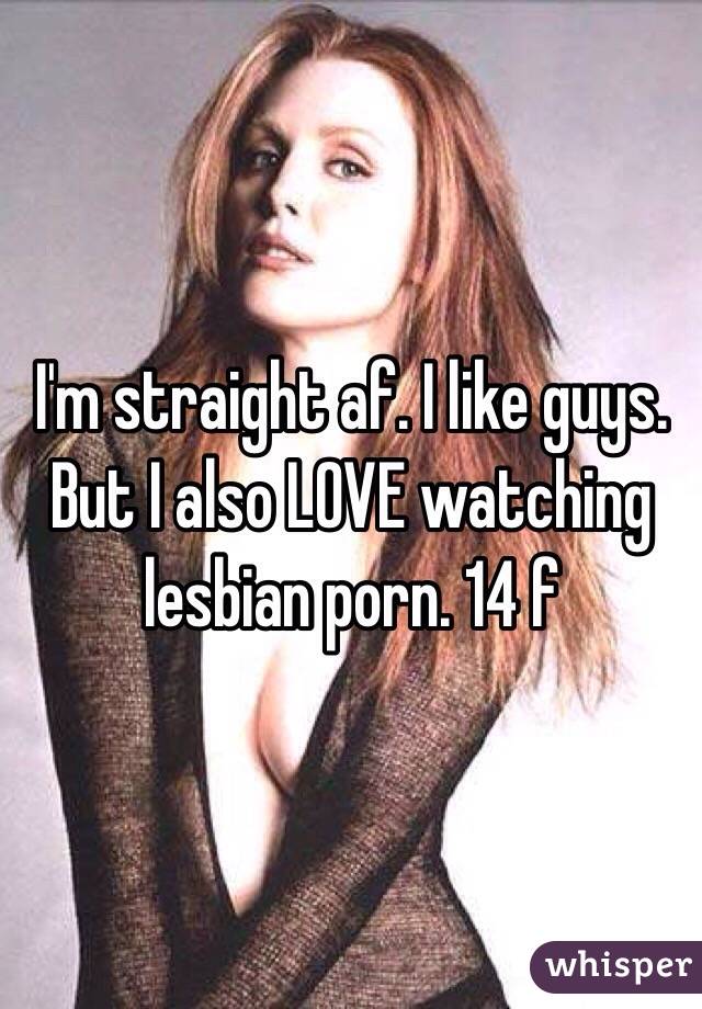 I'm straight af. I like guys. But I also LOVE watching lesbian porn. 14 f 