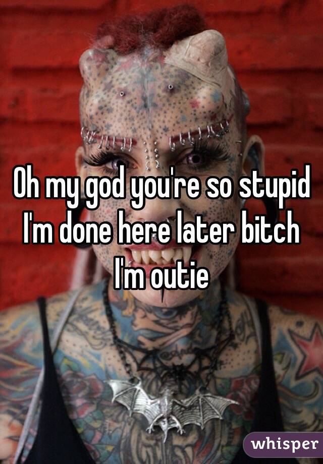 Oh my god you're so stupid I'm done here later bitch I'm outie 