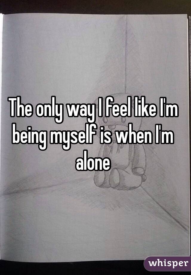 The only way I feel like I'm being myself is when I'm alone  